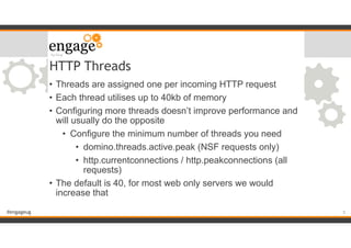 #engageug
HTTP Threads
• Threads are assigned one per incoming HTTP request
• Each thread utilises up to 40kb of memory
• Configuring more threads doesn’t improve performance and
will usually do the opposite
• Configure the minimum number of threads you need
• domino.threads.active.peak (NSF requests only)
• http.currentconnections / http.peakconnections (all
requests)
• The default is 40, for most web only servers we would
increase that
!5
 