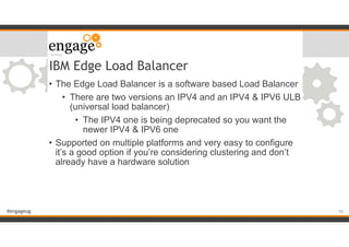 #engageug
IBM Edge Load Balancer
• The Edge Load Balancer is a software based Load Balancer
• There are two versions an IPV4 and an IPV4 & IPV6 ULB
(universal load balancer)
• The IPV4 one is being deprecated so you want the
newer IPV4 & IPV6 one
• Supported on multiple platforms and very easy to configure
it’s a good option if you’re considering clustering and don’t
already have a hardware solution
!50
 
