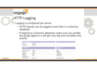 #engageug
HTTP Logging
• Logging is configured per server
• HTTP activity can be logged to text files or a Domino
database
• If logging to a Domino database make sure you enable
the purge agent or it will get very big and unusable very
quickly
!52
 