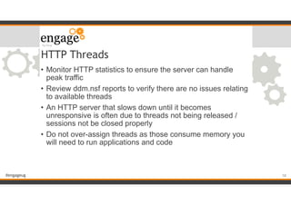 #engageug
HTTP Threads
• Monitor HTTP statistics to ensure the server can handle
peak traffic
• Review ddm.nsf reports to verify there are no issues relating
to available threads
• An HTTP server that slows down until it becomes
unresponsive is often due to threads not being released /
sessions not be closed properly
• Do not over-assign threads as those consume memory you
will need to run applications and code
!58
 