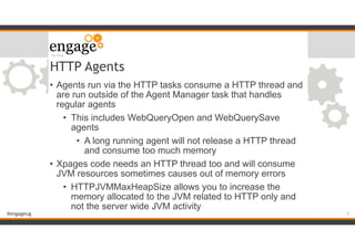 #engageug
HTTP Agents
• Agents run via the HTTP tasks consume a HTTP thread and
are run outside of the Agent Manager task that handles
regular agents
• This includes WebQueryOpen and WebQuerySave
agents
• A long running agent will not release a HTTP thread
and consume too much memory
• Xpages code needs an HTTP thread too and will consume
JVM resources sometimes causes out of memory errors
• HTTPJVMMaxHeapSize allows you to increase the
memory allocated to the JVM related to HTTP only and
not the server wide JVM activity
!7
 