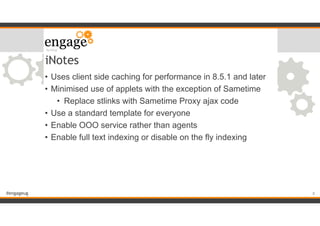 #engageug
iNotes
• Uses client side caching for performance in 8.5.1 and later
• Minimised use of applets with the exception of Sametime
• Replace stlinks with Sametime Proxy ajax code
• Use a standard template for everyone
• Enable OOO service rather than agents
• Enable full text indexing or disable on the fly indexing
!8
 