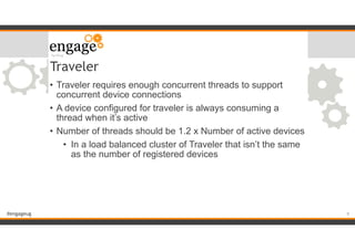 #engageug
Traveler
• Traveler requires enough concurrent threads to support
concurrent device connections
• A device configured for traveler is always consuming a
thread when it’s active
• Number of threads should be 1.2 x Number of active devices
• In a load balanced cluster of Traveler that isn’t the same
as the number of registered devices
!9
 