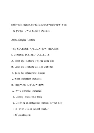 http://owl.english.purdue.edu/owl/resource/544/01/
The Purdue OWL: Sample Outlines
Alphanumeric Outline
THE COLLEGE APPLICATION PROCESS
I. CHOOSE DESIRED COLLEGES
A. Visit and evaluate college campuses
B. Visit and evaluate college websites
1. Look for interesting classes
2. Note important statistics
II. PREPARE APPLICATION
A. Write personal statement
1. Choose interesting topic
a. Describe an influential person in your life
(1) Favorite high school teacher
(2) Grandparent
 
