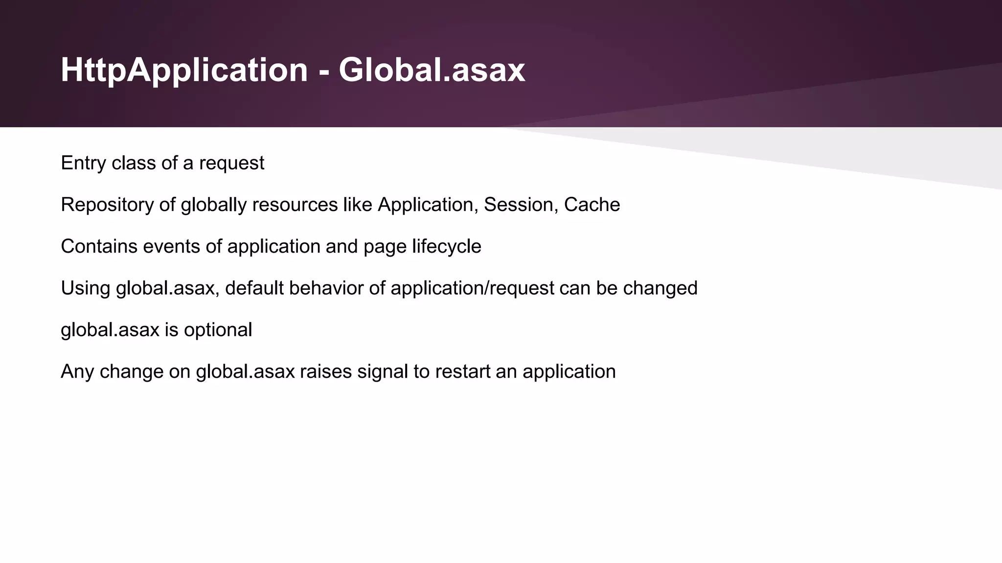 HttpApplication - Global.asax
Entry class of a request
Repository of globally resources like Application, Session, Cache
Contains events of application and page lifecycle
Using global.asax, default behavior of application/request can be changed
global.asax is optional
Any change on global.asax raises signal to restart an application
 