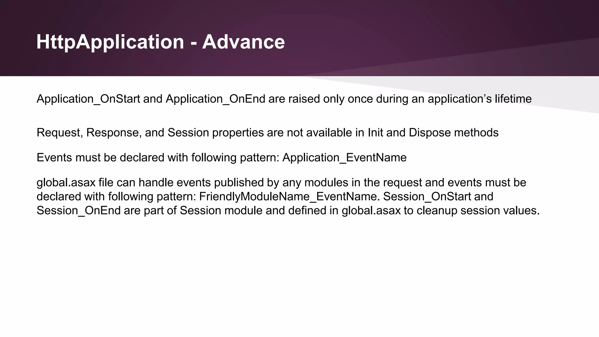 HttpApplication - Advance
Application_OnStart and Application_OnEnd are raised only once during an application’s lifetime
Request, Response, and Session properties are not available in Init and Dispose methods
Events must be declared with following pattern: Application_EventName
global.asax file can handle events published by any modules in the request and events must be
declared with following pattern: FriendlyModuleName_EventName. Session_OnStart and
Session_OnEnd are part of Session module and defined in global.asax to cleanup session values.
 