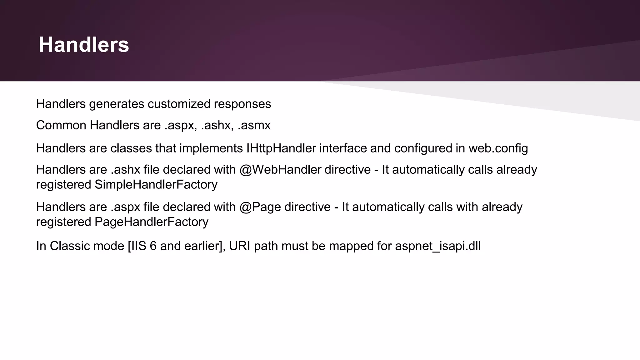 Handlers
Handlers are classes that implements IHttpHandler interface and configured in web.config
Handlers are .ashx file declared with @WebHandler directive - It automatically calls already
registered SimpleHandlerFactory
Handlers are .aspx file declared with @Page directive - It automatically calls with already
registered PageHandlerFactory
In Classic mode [IIS 6 and earlier], URI path must be mapped for aspnet_isapi.dll
Handlers generates customized responses
Common Handlers are .aspx, .ashx, .asmx
 