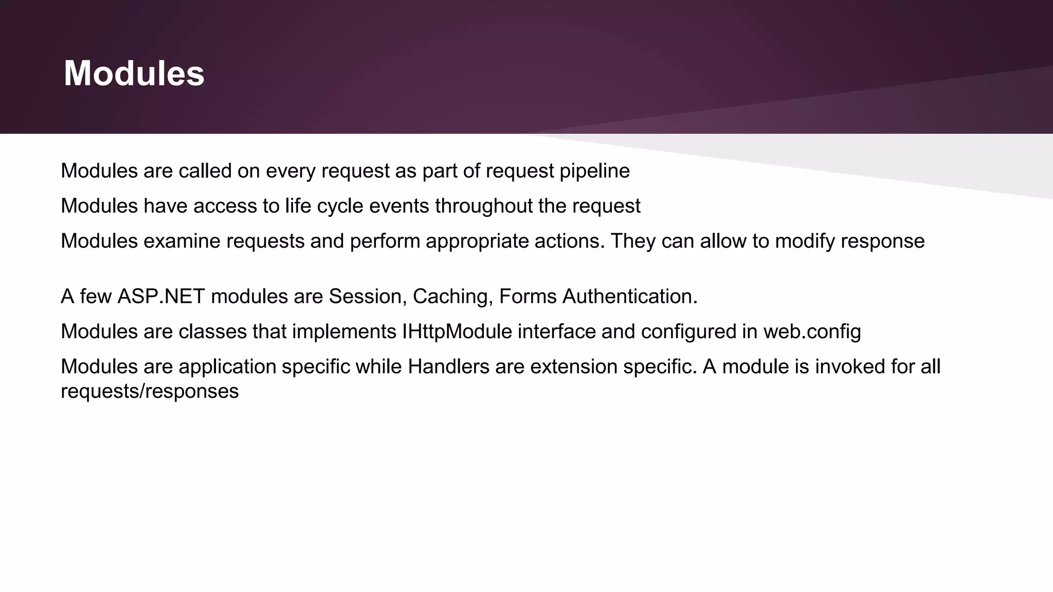 Modules
Modules are classes that implements IHttpModule interface and configured in web.config
Modules are application specific while Handlers are extension specific. A module is invoked for all
requests/responses
Modules are called on every request as part of request pipeline
Modules have access to life cycle events throughout the request
Modules examine requests and perform appropriate actions. They can allow to modify response
A few ASP.NET modules are Session, Caching, Forms Authentication.
 