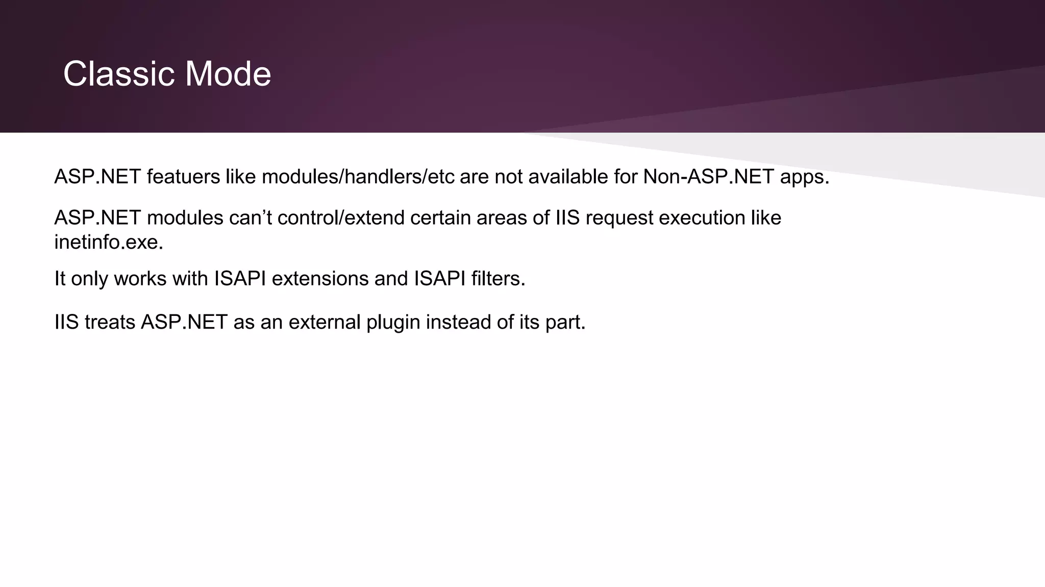 Classic Mode
It only works with ISAPI extensions and ISAPI filters.
ASP.NET modules can’t control/extend certain areas of IIS request execution like
inetinfo.exe.
ASP.NET featuers like modules/handlers/etc are not available for Non-ASP.NET apps.
IIS treats ASP.NET as an external plugin instead of its part.
 