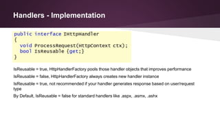 Handlers - Implementation
IsReusable = true, HttpHandlerFactory pools those handler objects that improves performance
IsReusable = false, HttpHandlerFactory always creates new handler instance
IsReusable = true, not recommended if your handler generates response based on user/request
type
By Default, IsReusable = false for standard handlers like .aspx, .asmx, .ashx
 