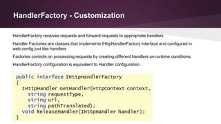 HandlerFactory - Customization
Handler Factories are classes that implements IHttpHandlerFactory interface and configured in
web.config just like handlers
Factories controls on processing requests by creating different handlers on runtime conditions.
HandlerFactory configuration is equivalent to Handler configuration.
HandlerFactory receives requests and forward requests to appropriate handlers
 