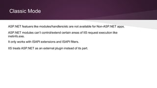 Classic Mode
It only works with ISAPI extensions and ISAPI filters.
ASP.NET modules can’t control/extend certain areas of IIS request execution like
inetinfo.exe.
ASP.NET featuers like modules/handlers/etc are not available for Non-ASP.NET apps.
IIS treats ASP.NET as an external plugin instead of its part.
 