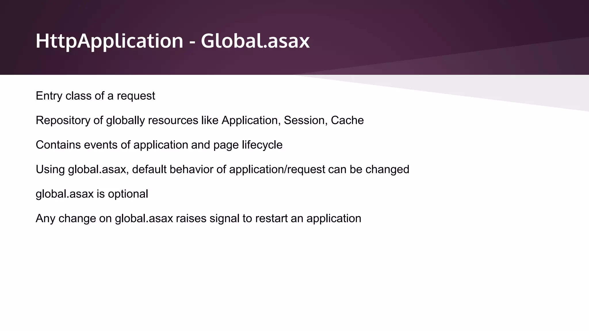HttpApplication - Global.asax
Entry class of a request
Repository of globally resources like Application, Session, Cache
Contains events of application and page lifecycle
Using global.asax, default behavior of application/request can be changed
global.asax is optional
Any change on global.asax raises signal to restart an application
 