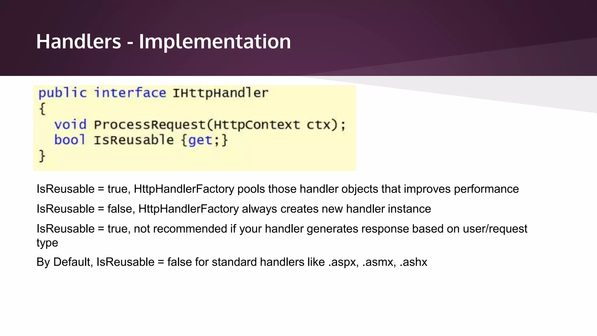 Handlers - Implementation
IsReusable = true, HttpHandlerFactory pools those handler objects that improves performance
IsReusable = false, HttpHandlerFactory always creates new handler instance
IsReusable = true, not recommended if your handler generates response based on user/request
type
By Default, IsReusable = false for standard handlers like .aspx, .asmx, .ashx
 