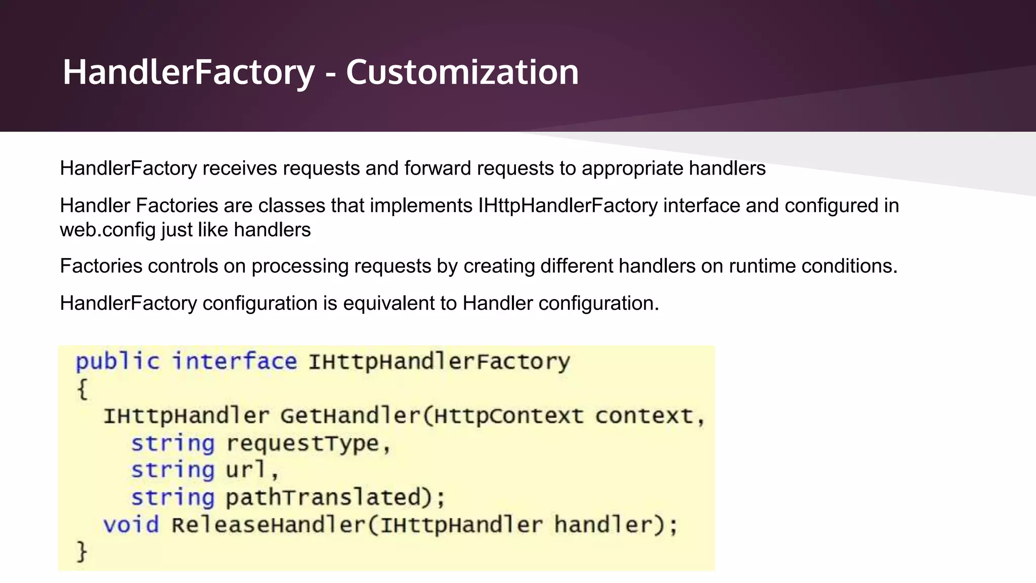 HandlerFactory - Customization
Handler Factories are classes that implements IHttpHandlerFactory interface and configured in
web.config just like handlers
Factories controls on processing requests by creating different handlers on runtime conditions.
HandlerFactory configuration is equivalent to Handler configuration.
HandlerFactory receives requests and forward requests to appropriate handlers
 