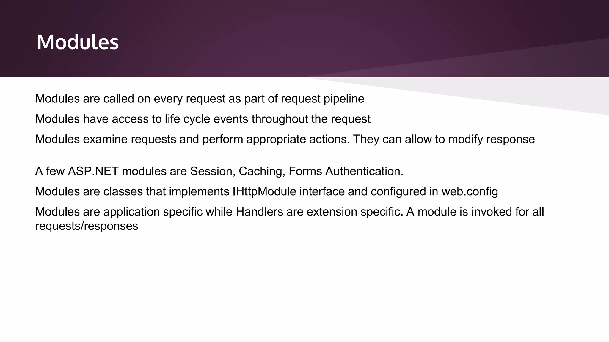 Modules
Modules are classes that implements IHttpModule interface and configured in web.config
Modules are application specific while Handlers are extension specific. A module is invoked for all
requests/responses
Modules are called on every request as part of request pipeline
Modules have access to life cycle events throughout the request
Modules examine requests and perform appropriate actions. They can allow to modify response
A few ASP.NET modules are Session, Caching, Forms Authentication.
 