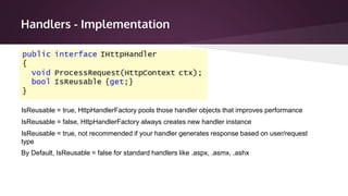 Handlers - Implementation
IsReusable = true, HttpHandlerFactory pools those handler objects that improves performance
IsReusable = false, HttpHandlerFactory always creates new handler instance
IsReusable = true, not recommended if your handler generates response based on user/request
type
By Default, IsReusable = false for standard handlers like .aspx, .asmx, .ashx
 