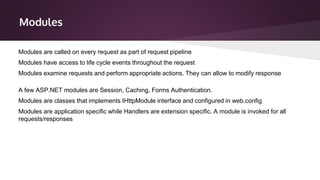 Modules
Modules are classes that implements IHttpModule interface and configured in web.config
Modules are application specific while Handlers are extension specific. A module is invoked for all
requests/responses
Modules are called on every request as part of request pipeline
Modules have access to life cycle events throughout the request
Modules examine requests and perform appropriate actions. They can allow to modify response
A few ASP.NET modules are Session, Caching, Forms Authentication.
 