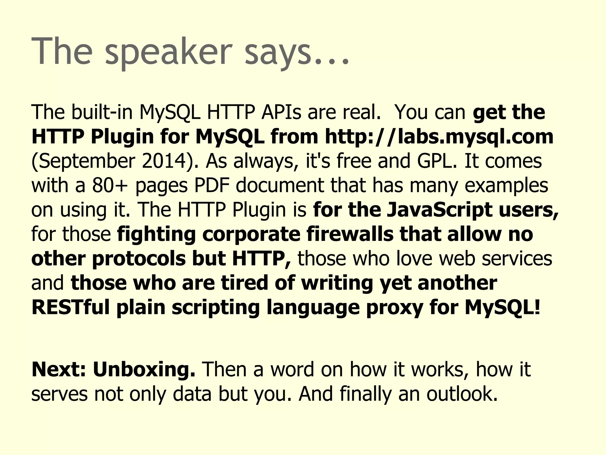 The speaker says... 
The built-in MySQL HTTP APIs are real. You can get the 
HTTP Plugin for MySQL from http://labs.mysql.com 
(September 2014). As always, it's free and GPL. It comes 
with a 80+ pages PDF document that has many examples 
on using it. The HTTP Plugin is for the JavaScript users, 
for those fighting corporate firewalls that allow no 
other protocols but HTTP, those who love web services 
and those who are tired of writing yet another 
RESTful plain scripting language proxy for MySQL! 
Next: Unboxing. Then a word on how it works, how it 
serves not only data but you. And finally an outlook. 
 