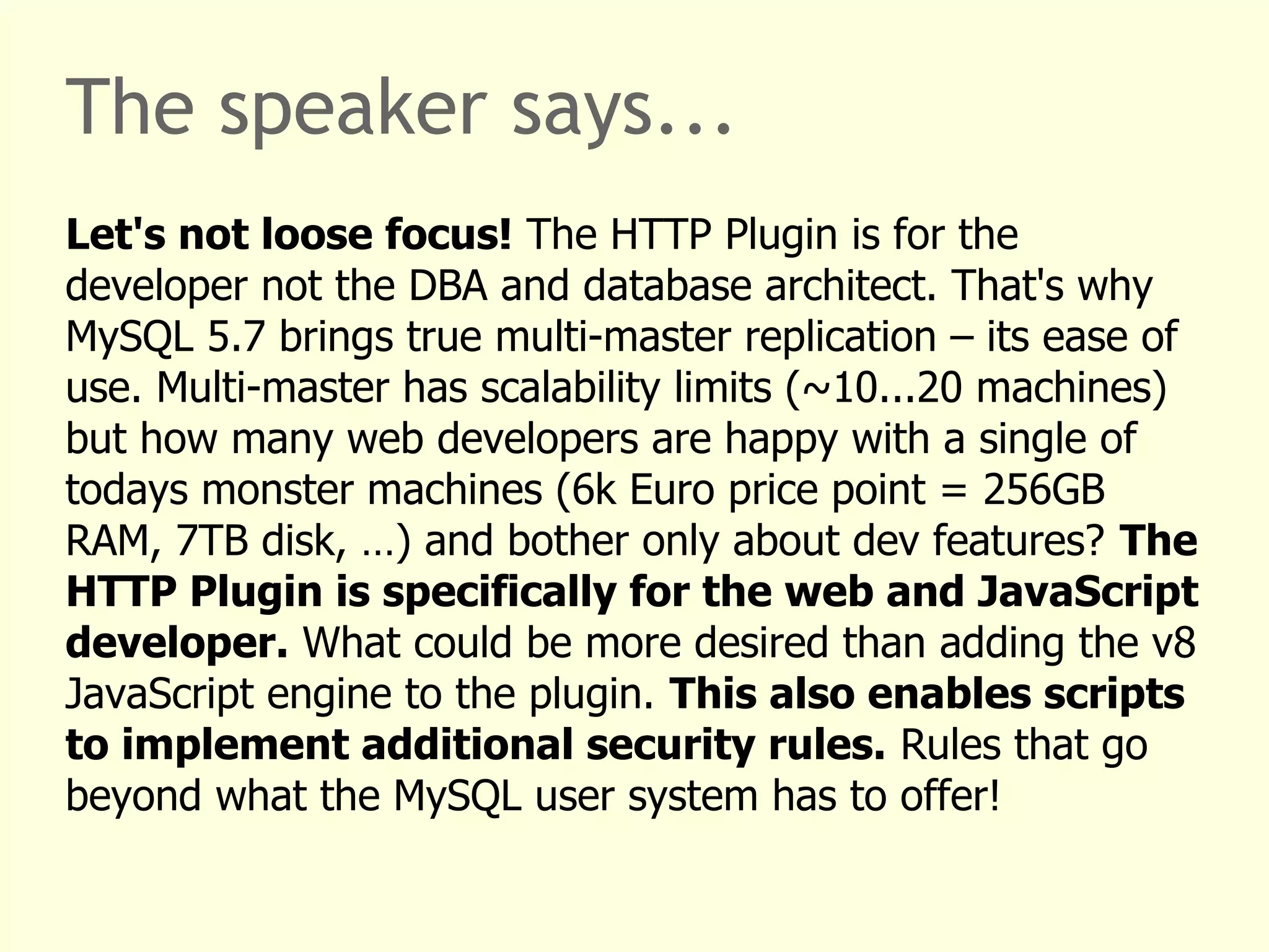 The speaker says... 
Let's not loose focus! The HTTP Plugin is for the 
developer not the DBA and database architect. That's why 
MySQL 5.7 brings true multi-master replication – its ease of 
use. Multi-master has scalability limits (~10...20 machines) 
but how many web developers are happy with a single of 
todays monster machines (6k Euro price point = 256GB 
RAM, 7TB disk, …) and bother only about dev features? The 
HTTP Plugin is specifically for the web and JavaScript 
developer. What could be more desired than adding the v8 
JavaScript engine to the plugin. This also enables scripts 
to implement additional security rules. Rules that go 
beyond what the MySQL user system has to offer! 
 