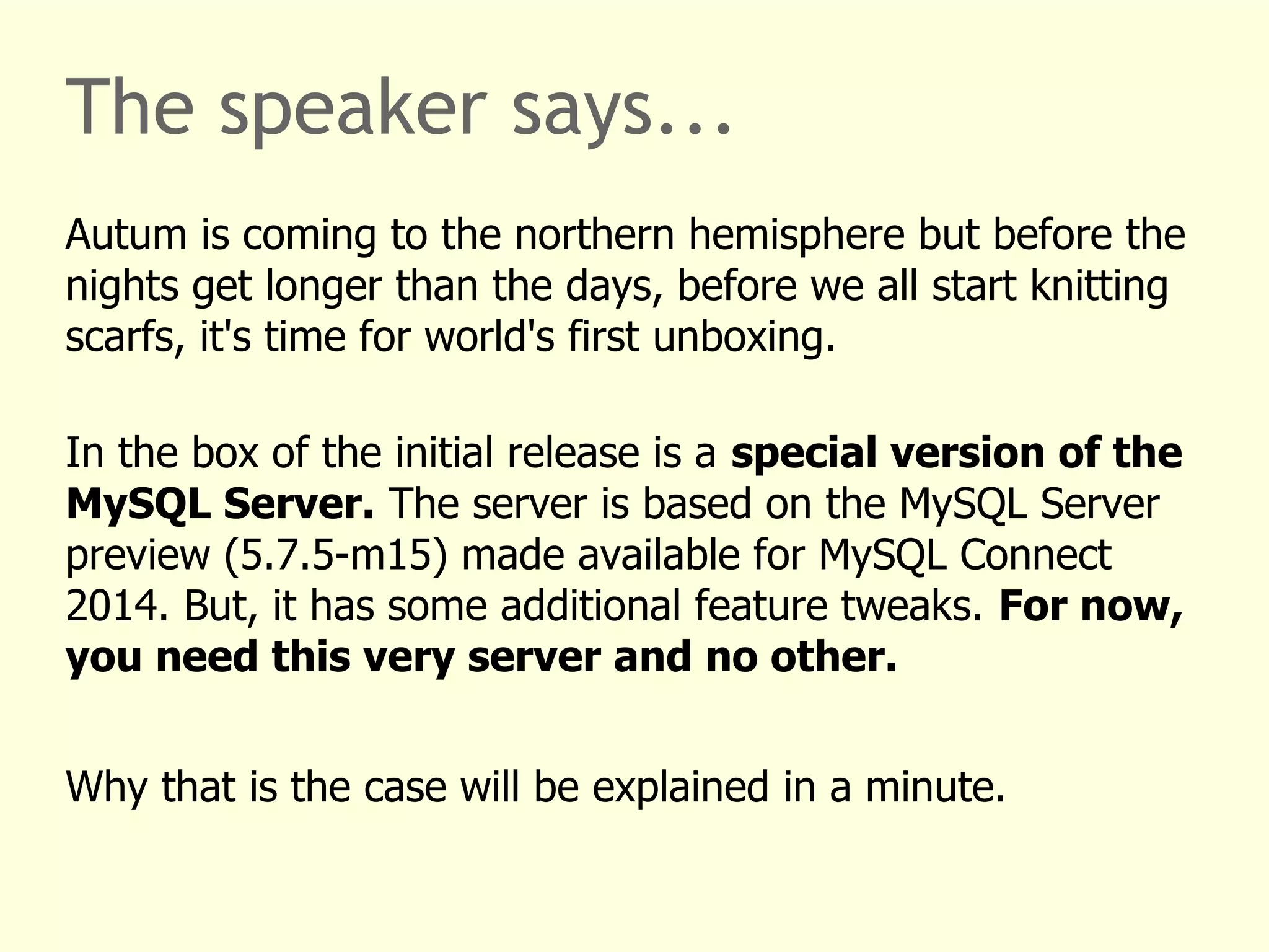 The speaker says... 
Autum is coming to the northern hemisphere but before the 
nights get longer than the days, before we all start knitting 
scarfs, it's time for world's first unboxing. 
In the box of the initial release is a special version of the 
MySQL Server. The server is based on the MySQL Server 
preview (5.7.5-m15) made available for MySQL Connect 
2014. But, it has some additional feature tweaks. For now, 
you need this very server and no other. 
Why that is the case will be explained in a minute. 
 