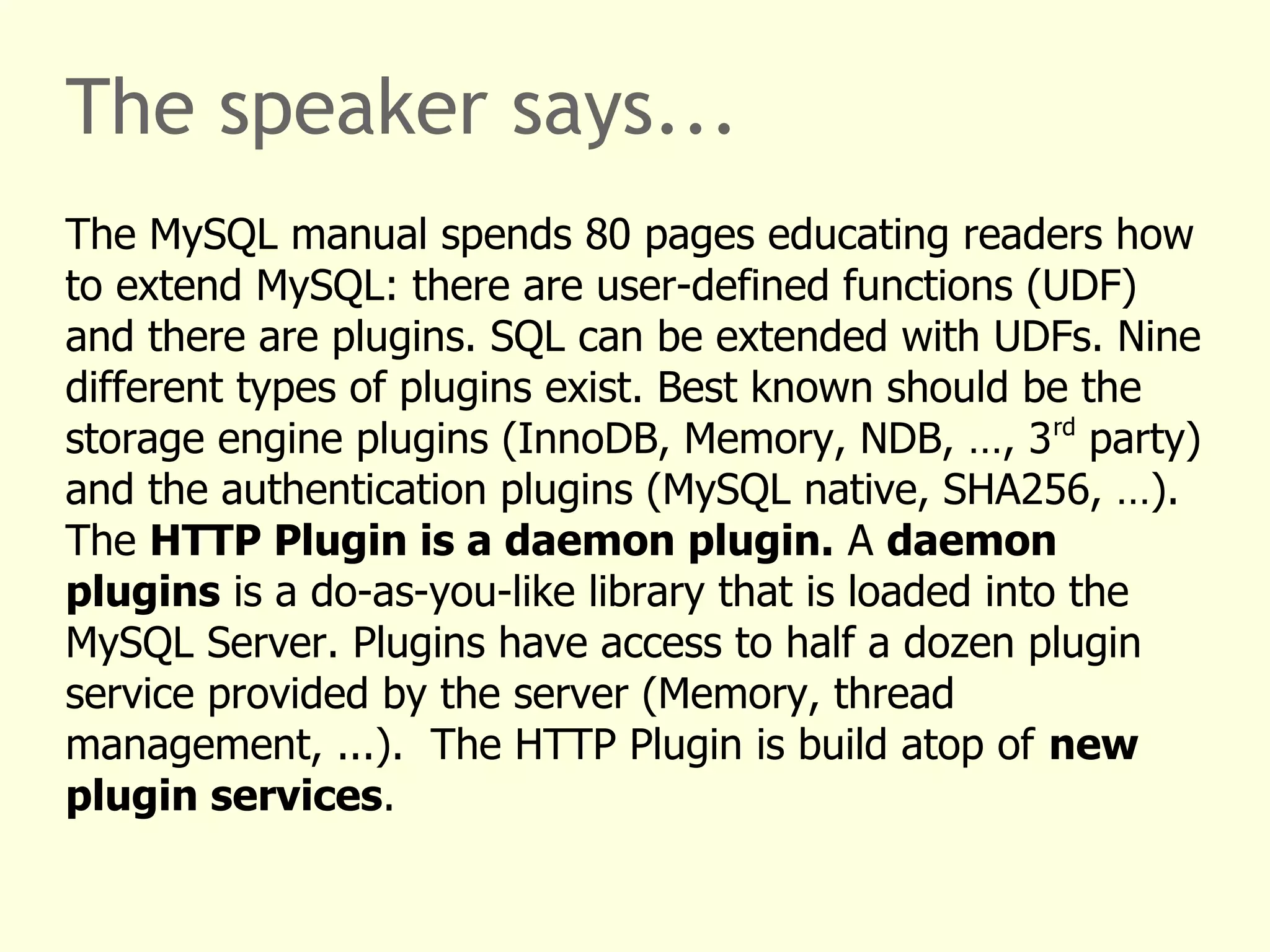 The speaker says... 
The MySQL manual spends 80 pages educating readers how 
to extend MySQL: there are user-defined functions (UDF) 
and there are plugins. SQL can be extended with UDFs. Nine 
different types of plugins exist. Best known should be the 
storage engine plugins (InnoDB, Memory, NDB, …, 3rd party) 
and the authentication plugins (MySQL native, SHA256, …). 
The HTTP Plugin is a daemon plugin. A daemon 
plugins is a do-as-you-like library that is loaded into the 
MySQL Server. Plugins have access to half a dozen plugin 
service provided by the server (Memory, thread 
management, ...). The HTTP Plugin is build atop of new 
plugin services. 
 