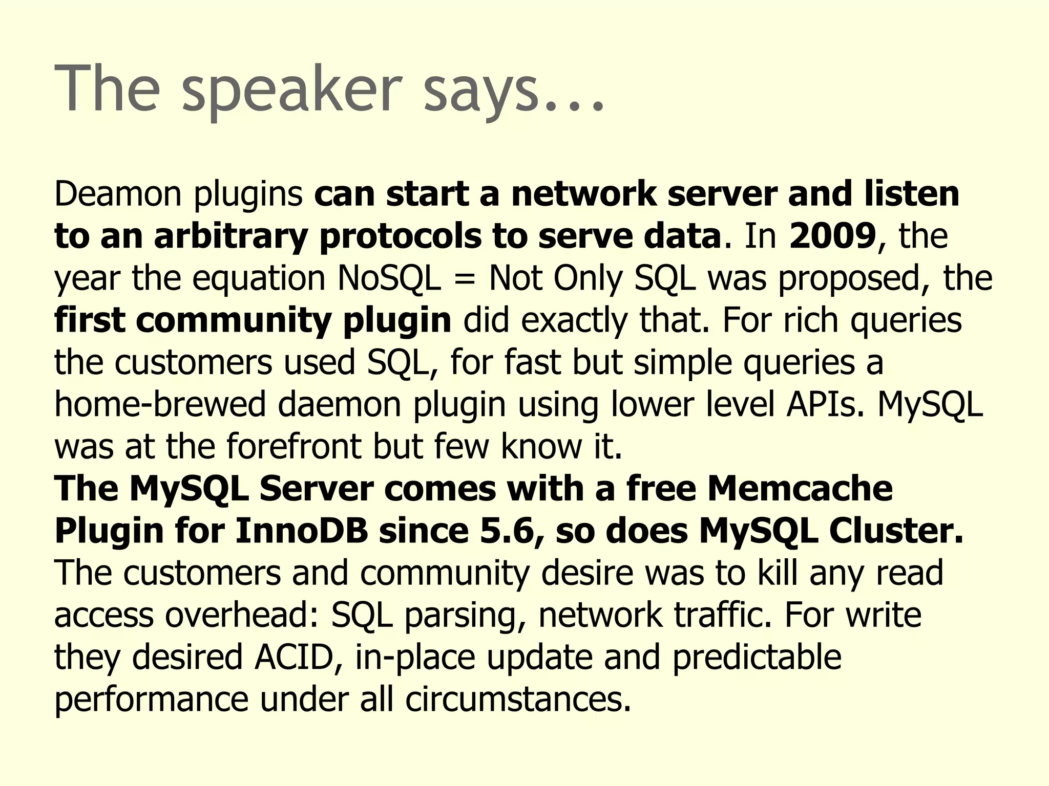 The speaker says... 
Deamon plugins can start a network server and listen 
to an arbitrary protocols to serve data. In 2009, the 
year the equation NoSQL = Not Only SQL was proposed, the 
first community plugin did exactly that. For rich queries 
the customers used SQL, for fast but simple queries a 
home-brewed daemon plugin using lower level APIs. MySQL 
was at the forefront but few know it. 
The MySQL Server comes with a free Memcache 
Plugin for InnoDB since 5.6, so does MySQL Cluster. 
The customers and community desire was to kill any read 
access overhead: SQL parsing, network traffic. For write 
they desired ACID, in-place update and predictable 
performance under all circumstances. 
 