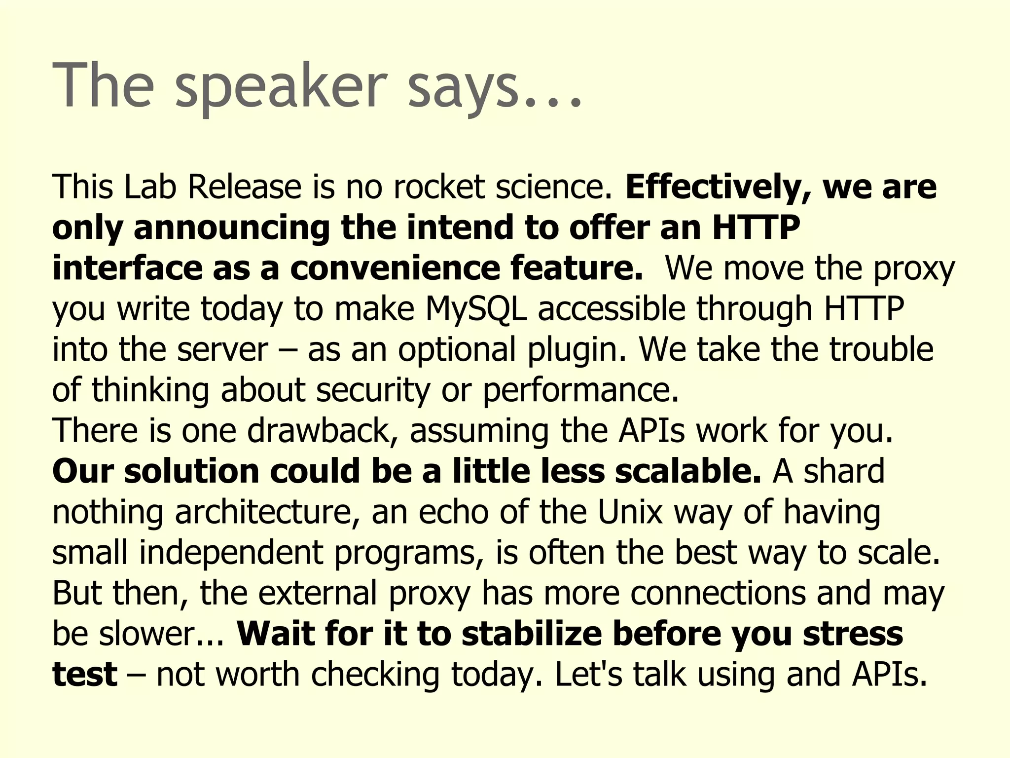 The speaker says... 
This Lab Release is no rocket science. Effectively, we are 
only announcing the intend to offer an HTTP 
interface as a convenience feature. We move the proxy 
you write today to make MySQL accessible through HTTP 
into the server – as an optional plugin. We take the trouble 
of thinking about security or performance. 
There is one drawback, assuming the APIs work for you. 
Our solution could be a little less scalable. A shard 
nothing architecture, an echo of the Unix way of having 
small independent programs, is often the best way to scale. 
But then, the external proxy has more connections and may 
be slower... Wait for it to stabilize before you stress 
test – not worth checking today. Let's talk using and APIs. 
 