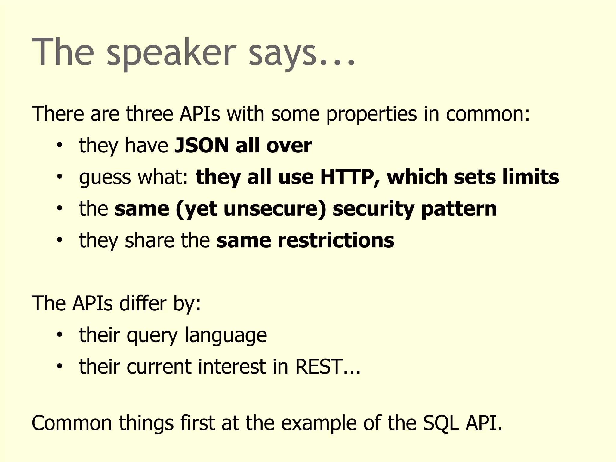The speaker says... 
There are three APIs with some properties in common: 
• they have JSON all over 
• guess what: they all use HTTP, which sets limits 
• the same (yet unsecure) security pattern 
• they share the same restrictions 
The APIs differ by: 
• their query language 
• their current interest in REST... 
Common things first at the example of the SQL API. 
 