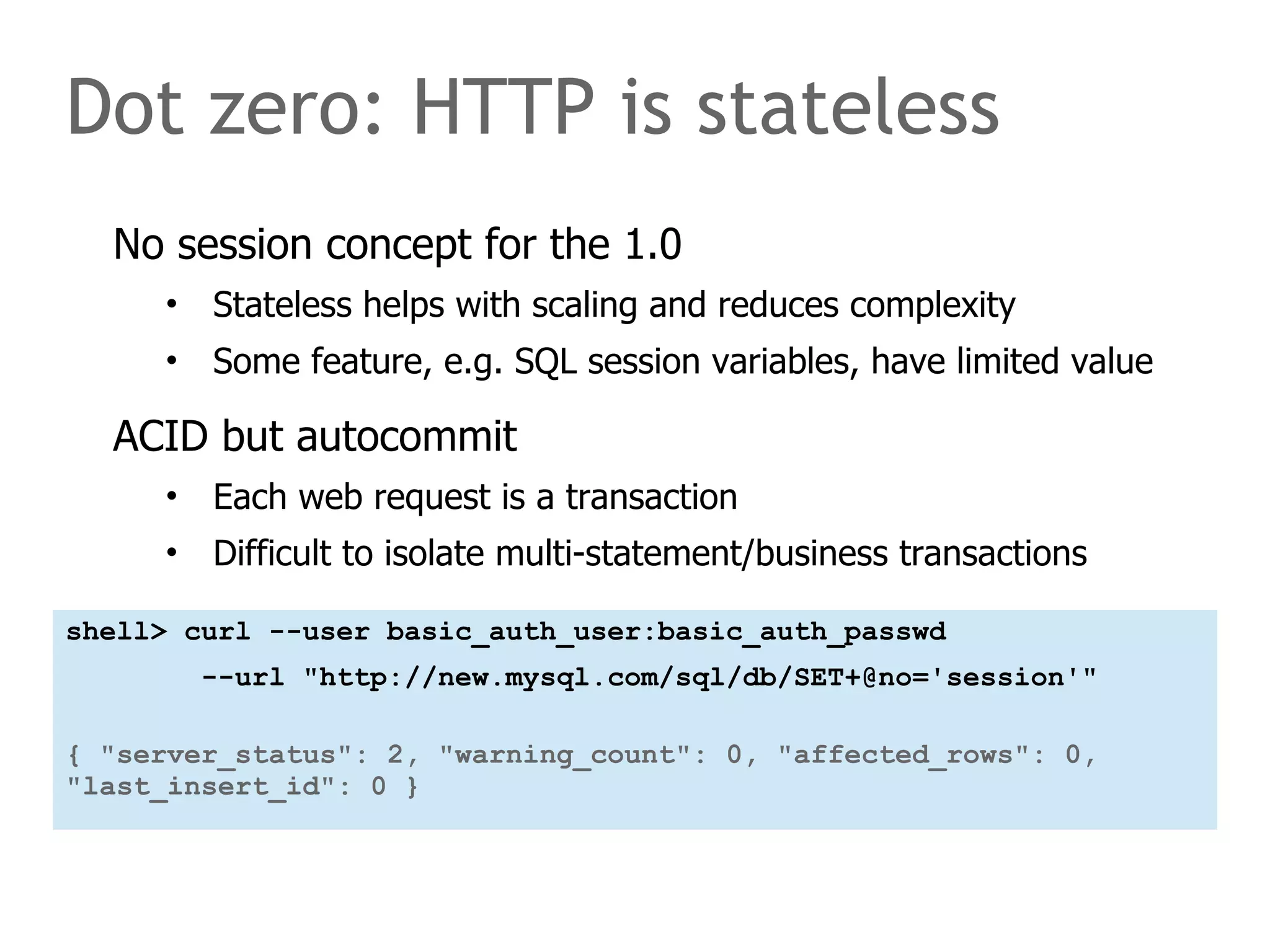 Dot zero: HTTP is stateless 
No session concept for the 1.0 
• Stateless helps with scaling and reduces complexity 
• Some feature, e.g. SQL session variables, have limited value 
ACID but autocommit 
• Each web request is a transaction 
• Difficult to isolate multi-statement/business transactions 
shell> curl --user basic_auth_user:basic_auth_passwd 
--url "http://new.mysql.com/sql/db/SET+@no='session'" 
{ "server_status": 2, "warning_count": 0, "affected_rows": 0, 
"last_insert_id": 0 } 
 