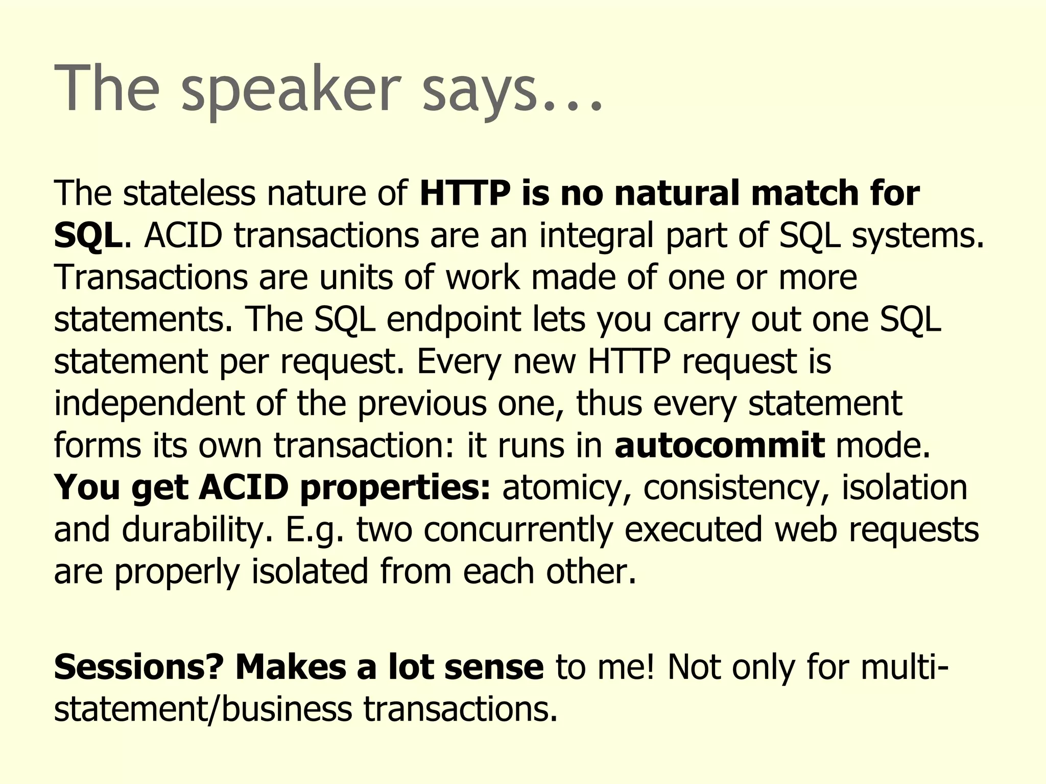 The speaker says... 
The stateless nature of HTTP is no natural match for 
SQL. ACID transactions are an integral part of SQL systems. 
Transactions are units of work made of one or more 
statements. The SQL endpoint lets you carry out one SQL 
statement per request. Every new HTTP request is 
independent of the previous one, thus every statement 
forms its own transaction: it runs in autocommit mode. 
You get ACID properties: atomicy, consistency, isolation 
and durability. E.g. two concurrently executed web requests 
are properly isolated from each other. 
Sessions? Makes a lot sense to me! Not only for multi-statement/ 
business transactions. 
 