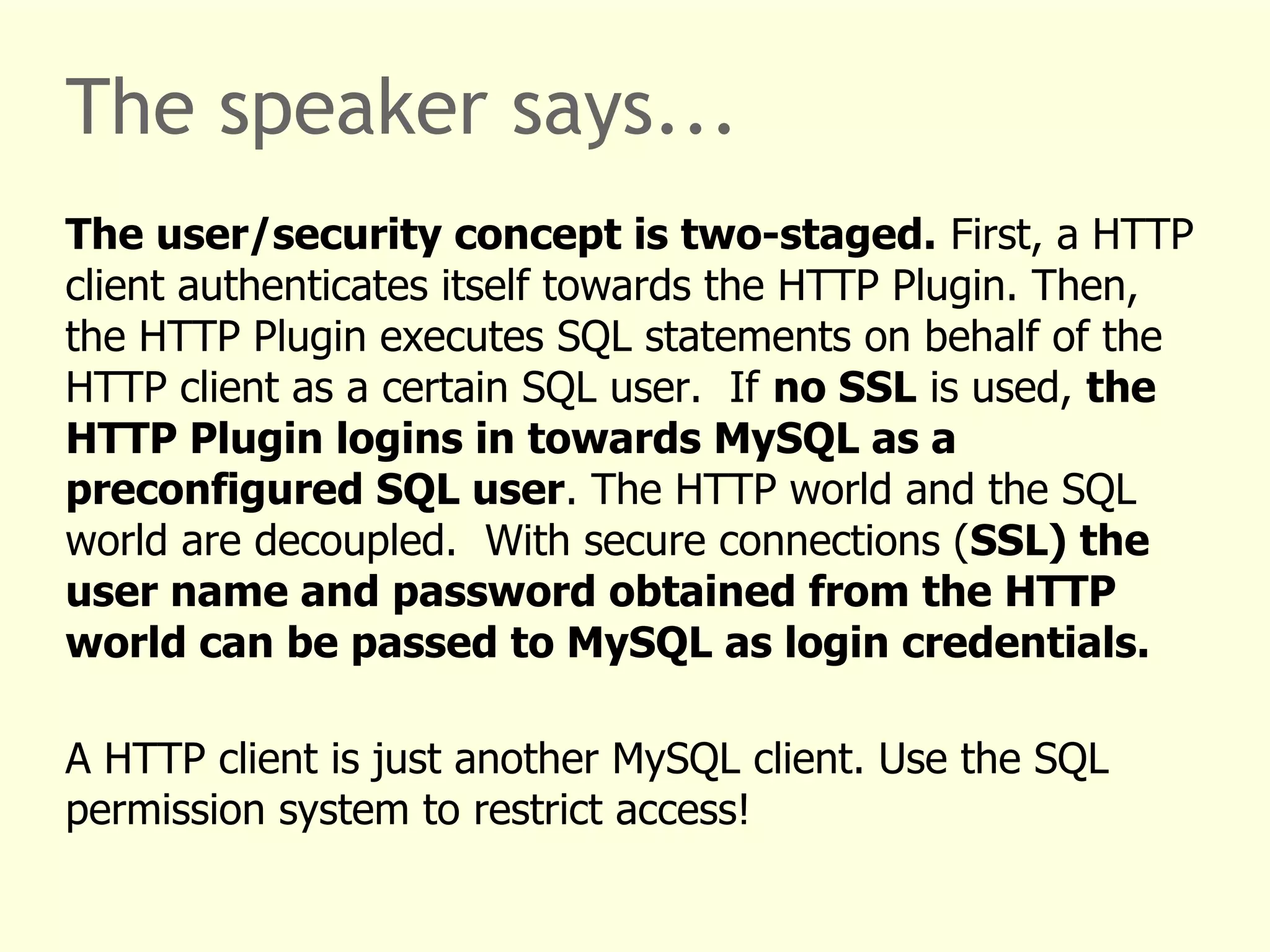 The speaker says... 
The user/security concept is two-staged. First, a HTTP 
client authenticates itself towards the HTTP Plugin. Then, 
the HTTP Plugin executes SQL statements on behalf of the 
HTTP client as a certain SQL user. If no SSL is used, the 
HTTP Plugin logins in towards MySQL as a 
preconfigured SQL user. The HTTP world and the SQL 
world are decoupled. With secure connections (SSL) the 
user name and password obtained from the HTTP 
world can be passed to MySQL as login credentials. 
A HTTP client is just another MySQL client. Use the SQL 
permission system to restrict access! 
 