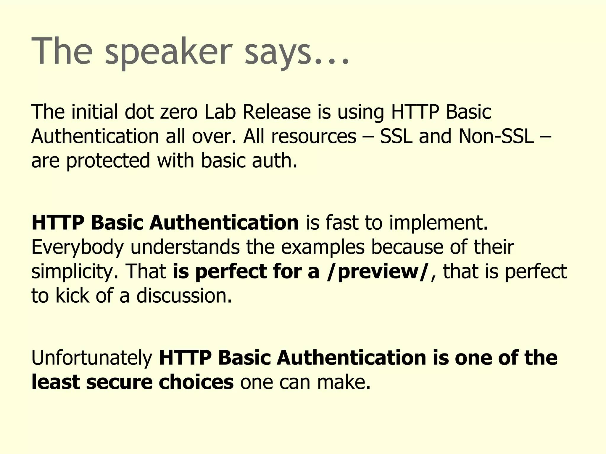 The speaker says... 
The initial dot zero Lab Release is using HTTP Basic 
Authentication all over. All resources – SSL and Non-SSL – 
are protected with basic auth. 
HTTP Basic Authentication is fast to implement. 
Everybody understands the examples because of their 
simplicity. That is perfect for a /preview/, that is perfect 
to kick of a discussion. 
Unfortunately HTTP Basic Authentication is one of the 
least secure choices one can make. 
 