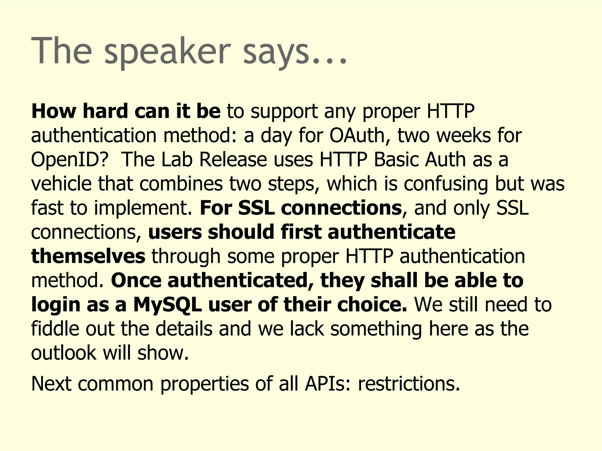 The speaker says... 
How hard can it be to support any proper HTTP 
authentication method: a day for OAuth, two weeks for 
OpenID? The Lab Release uses HTTP Basic Auth as a 
vehicle that combines two steps, which is confusing but was 
fast to implement. For SSL connections, and only SSL 
connections, users should first authenticate 
themselves through some proper HTTP authentication 
method. Once authenticated, they shall be able to 
login as a MySQL user of their choice. We still need to 
fiddle out the details and we lack something here as the 
outlook will show. 
Next common properties of all APIs: restrictions. 
 