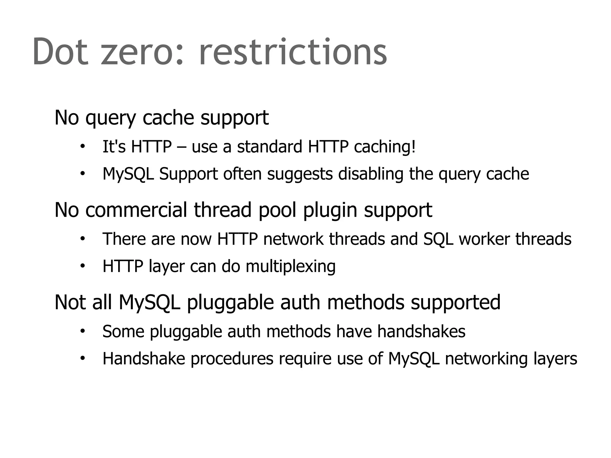 Dot zero: restrictions 
No query cache support 
• It's HTTP – use a standard HTTP caching! 
• MySQL Support often suggests disabling the query cache 
No commercial thread pool plugin support 
• There are now HTTP network threads and SQL worker threads 
• HTTP layer can do multiplexing 
Not all MySQL pluggable auth methods supported 
• Some pluggable auth methods have handshakes 
• Handshake procedures require use of MySQL networking layers 
 