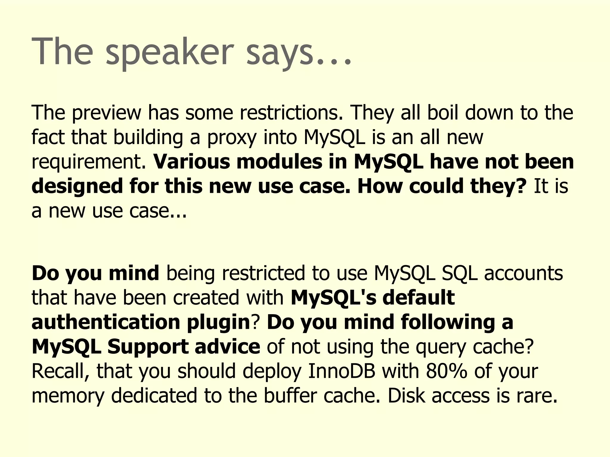 The speaker says... 
The preview has some restrictions. They all boil down to the 
fact that building a proxy into MySQL is an all new 
requirement. Various modules in MySQL have not been 
designed for this new use case. How could they? It is 
a new use case... 
Do you mind being restricted to use MySQL SQL accounts 
that have been created with MySQL's default 
authentication plugin? Do you mind following a 
MySQL Support advice of not using the query cache? 
Recall, that you should deploy InnoDB with 80% of your 
memory dedicated to the buffer cache. Disk access is rare. 
 