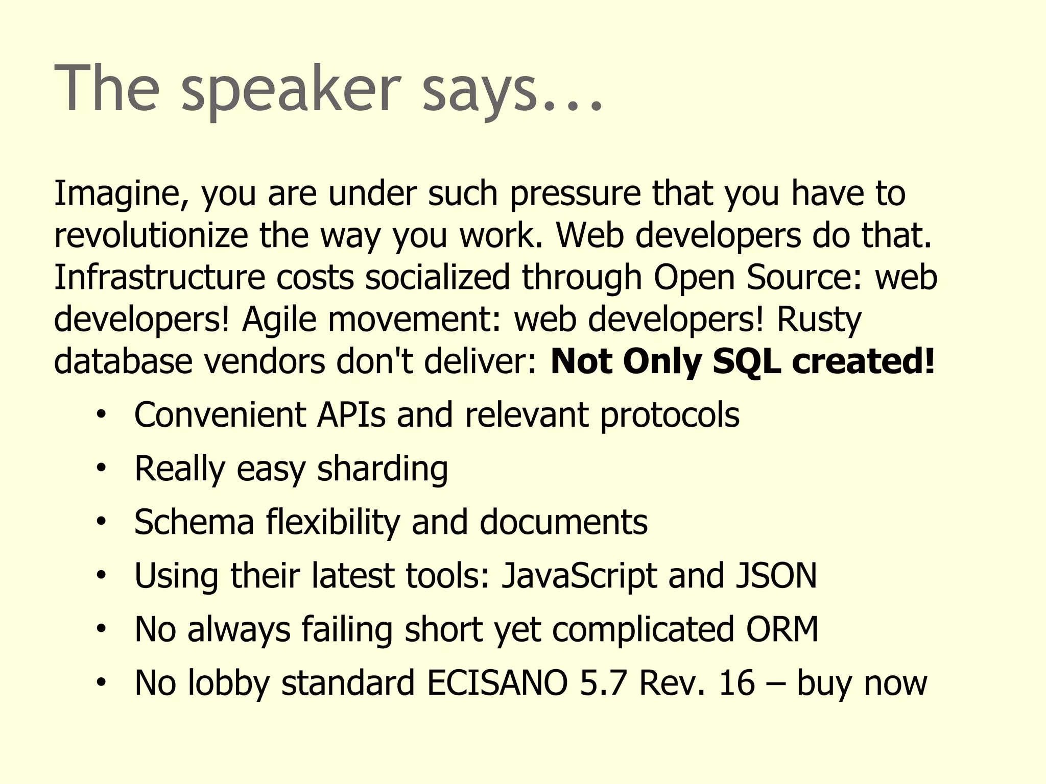 The speaker says... 
Imagine, you are under such pressure that you have to 
revolutionize the way you work. Web developers do that. 
Infrastructure costs socialized through Open Source: web 
developers! Agile movement: web developers! Rusty 
database vendors don't deliver: Not Only SQL created! 
• Convenient APIs and relevant protocols 
• Really easy sharding 
• Schema flexibility and documents 
• Using their latest tools: JavaScript and JSON 
• No always failing short yet complicated ORM 
• No lobby standard ECISANO 5.7 Rev. 16 – buy now 
 