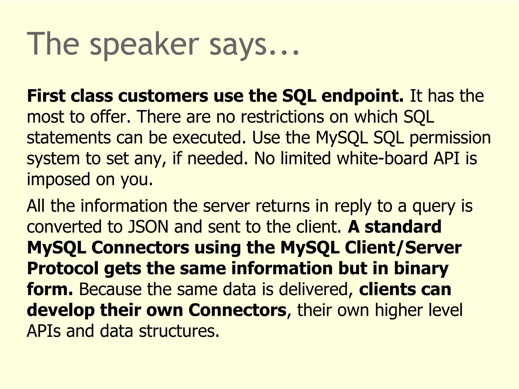 The speaker says... 
First class customers use the SQL endpoint. It has the 
most to offer. There are no restrictions on which SQL 
statements can be executed. Use the MySQL SQL permission 
system to set any, if needed. No limited white-board API is 
imposed on you. 
All the information the server returns in reply to a query is 
converted to JSON and sent to the client. A standard 
MySQL Connectors using the MySQL Client/Server 
Protocol gets the same information but in binary 
form. Because the same data is delivered, clients can 
develop their own Connectors, their own higher level 
APIs and data structures. 
 