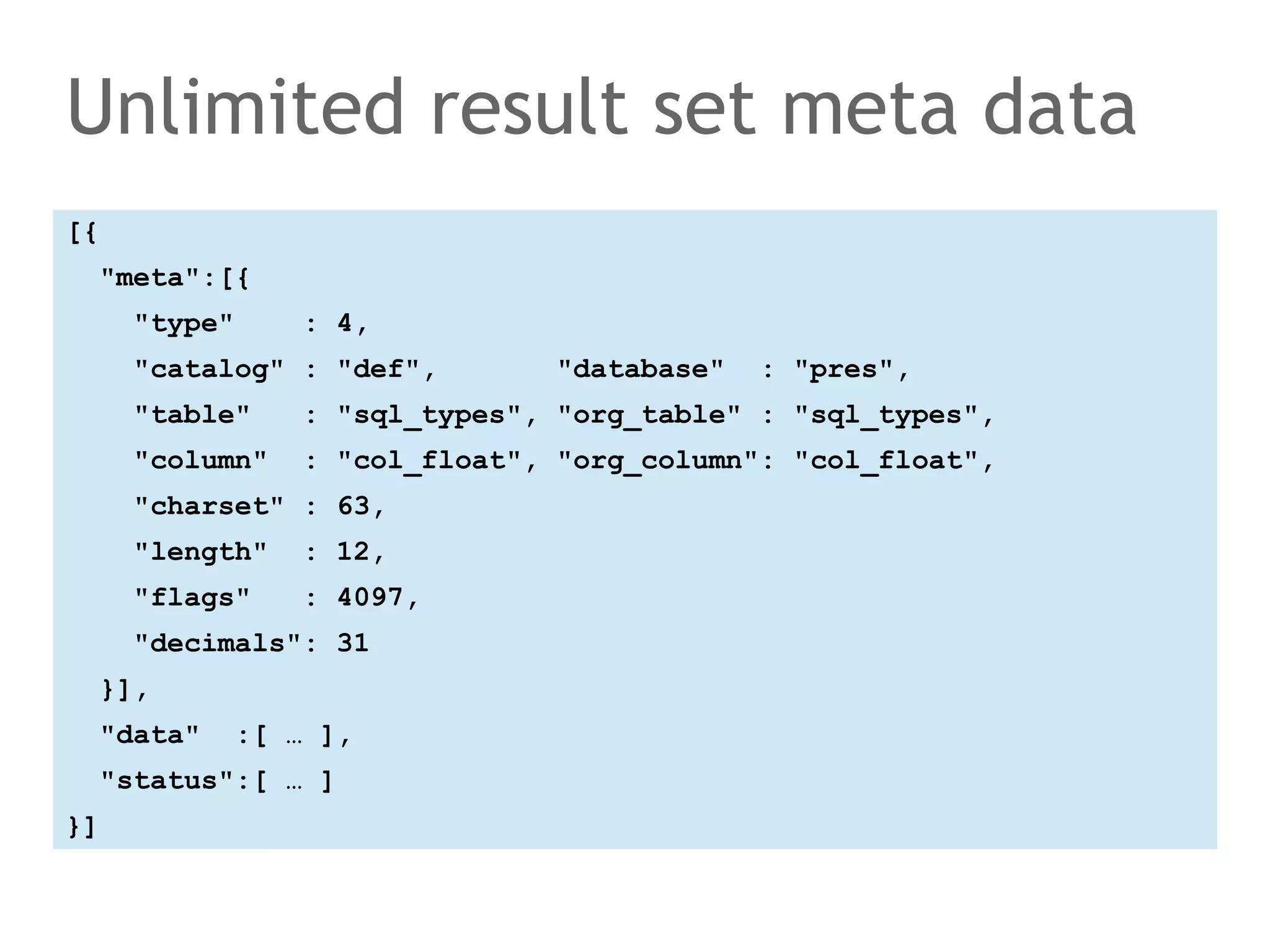 Unlimited result set meta data 
[{ 
"meta":[{ 
"type" : 4, 
"catalog" : "def", "database" : "pres", 
"table" : "sql_types", "org_table" : "sql_types", 
"column" : "col_float", "org_column": "col_float", 
"charset" : 63, 
"length" : 12, 
"flags" : 4097, 
"decimals": 31 
}], 
"data" :[ … ], 
"status":[ … ] 
}] 
 