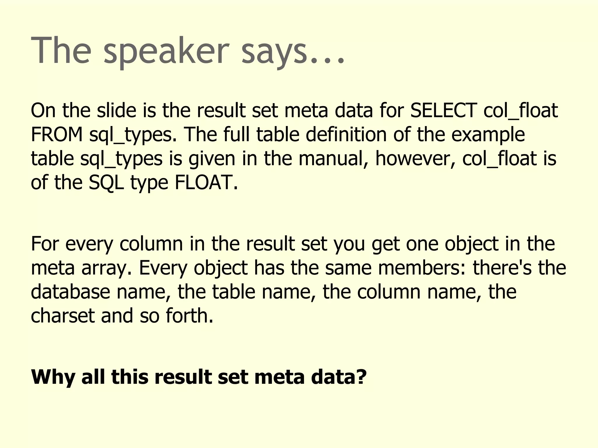 The speaker says... 
On the slide is the result set meta data for SELECT col_float 
FROM sql_types. The full table definition of the example 
table sql_types is given in the manual, however, col_float is 
of the SQL type FLOAT. 
For every column in the result set you get one object in the 
meta array. Every object has the same members: there's the 
database name, the table name, the column name, the 
charset and so forth. 
Why all this result set meta data? 
 