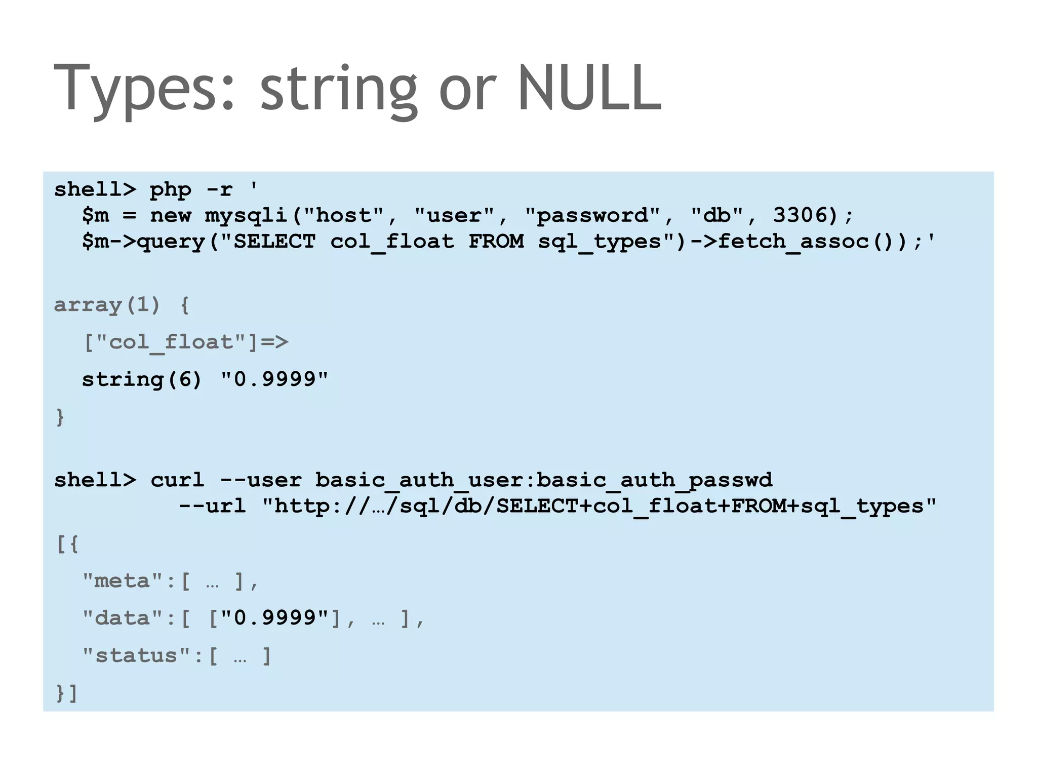 Types: string or NULL 
shell> php -r ' 
$m = new mysqli("host", "user", "password", "db", 3306); 
$m->query("SELECT col_float FROM sql_types")->fetch_assoc());' 
array(1) { 
["col_float"]=> 
string(6) "0.9999" 
} 
shell> curl --user basic_auth_user:basic_auth_passwd 
--url "http://…/sql/db/SELECT+col_float+FROM+sql_types" 
[{ 
"meta":[ … ], 
"data":[ ["0.9999"], … ], 
"status":[ … ] 
}] 
 