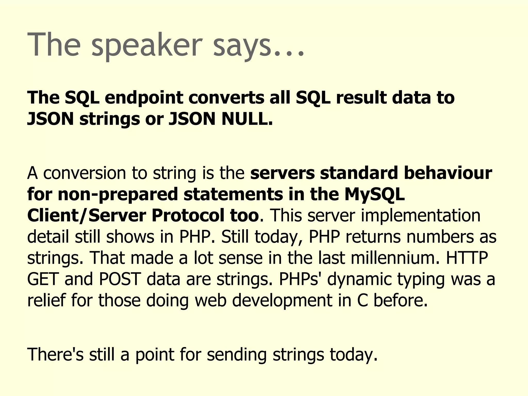 The speaker says... 
The SQL endpoint converts all SQL result data to 
JSON strings or JSON NULL. 
A conversion to string is the servers standard behaviour 
for non-prepared statements in the MySQL 
Client/Server Protocol too. This server implementation 
detail still shows in PHP. Still today, PHP returns numbers as 
strings. That made a lot sense in the last millennium. HTTP 
GET and POST data are strings. PHPs' dynamic typing was a 
relief for those doing web development in C before. 
There's still a point for sending strings today. 
 