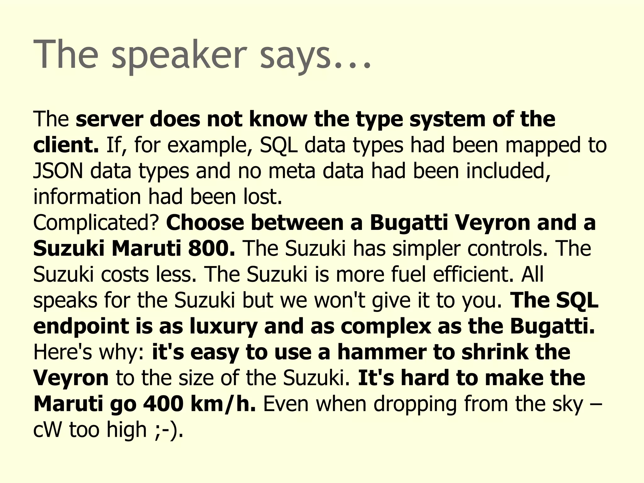 The speaker says... 
The server does not know the type system of the 
client. If, for example, SQL data types had been mapped to 
JSON data types and no meta data had been included, 
information had been lost. 
Complicated? Choose between a Bugatti Veyron and a 
Suzuki Maruti 800. The Suzuki has simpler controls. The 
Suzuki costs less. The Suzuki is more fuel efficient. All 
speaks for the Suzuki but we won't give it to you. The SQL 
endpoint is as luxury and as complex as the Bugatti. 
Here's why: it's easy to use a hammer to shrink the 
Veyron to the size of the Suzuki. It's hard to make the 
Maruti go 400 km/h. Even when dropping from the sky – 
cW too high ;-). 
 
