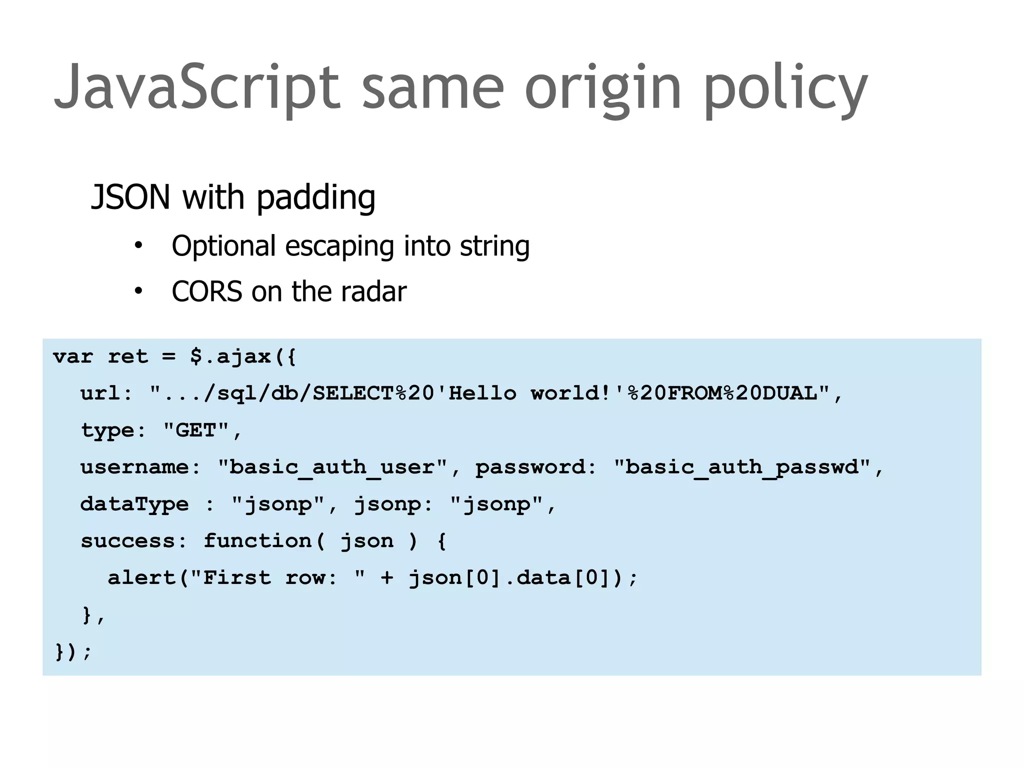 JavaScript same origin policy 
JSON with padding 
• Optional escaping into string 
• CORS on the radar 
var ret = $.ajax({ 
url: ".../sql/db/SELECT%20'Hello world!'%20FROM%20DUAL", 
type: "GET", 
username: "basic_auth_user", password: "basic_auth_passwd", 
dataType : "jsonp", jsonp: "jsonp", 
success: function( json ) { 
alert("First row: " + json[0].data[0]); 
}, 
}); 
 