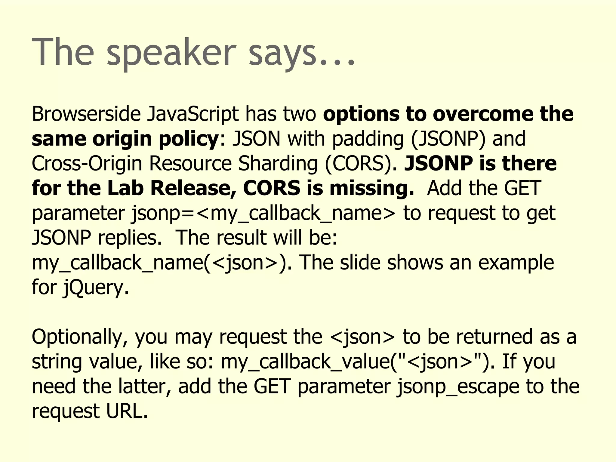 The speaker says... 
Browserside JavaScript has two options to overcome the 
same origin policy: JSON with padding (JSONP) and 
Cross-Origin Resource Sharding (CORS). JSONP is there 
for the Lab Release, CORS is missing. Add the GET 
parameter jsonp=<my_callback_name> to request to get 
JSONP replies. The result will be: 
my_callback_name(<json>). The slide shows an example 
for jQuery. 
Optionally, you may request the <json> to be returned as a 
string value, like so: my_callback_value("<json>"). If you 
need the latter, add the GET parameter jsonp_escape to the 
request URL. 
 