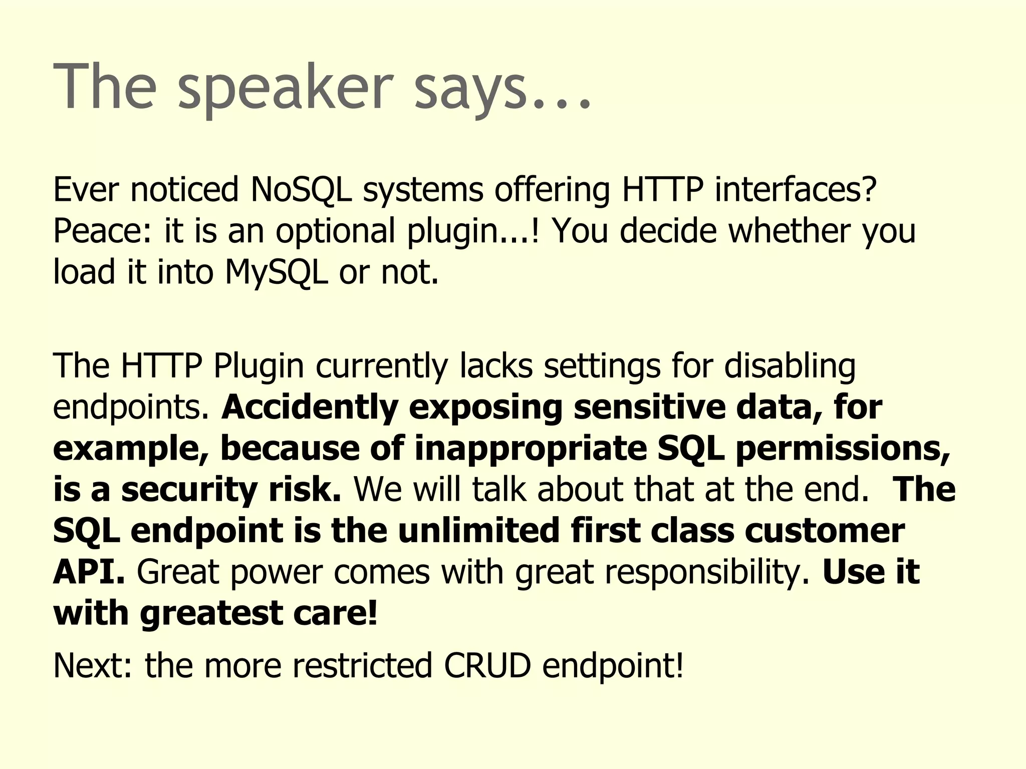 The speaker says... 
Ever noticed NoSQL systems offering HTTP interfaces? 
Peace: it is an optional plugin...! You decide whether you 
load it into MySQL or not. 
The HTTP Plugin currently lacks settings for disabling 
endpoints. Accidently exposing sensitive data, for 
example, because of inappropriate SQL permissions, 
is a security risk. We will talk about that at the end. The 
SQL endpoint is the unlimited first class customer 
API. Great power comes with great responsibility. Use it 
with greatest care! 
Next: the more restricted CRUD endpoint! 
 