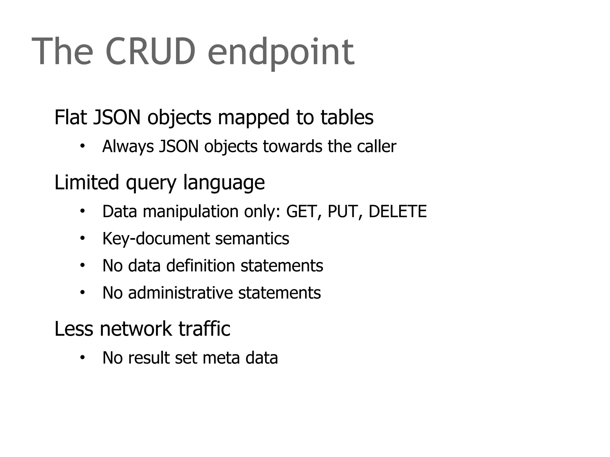 The CRUD endpoint 
Flat JSON objects mapped to tables 
• Always JSON objects towards the caller 
Limited query language 
• Data manipulation only: GET, PUT, DELETE 
• Key-document semantics 
• No data definition statements 
• No administrative statements 
Less network traffic 
• No result set meta data 
 