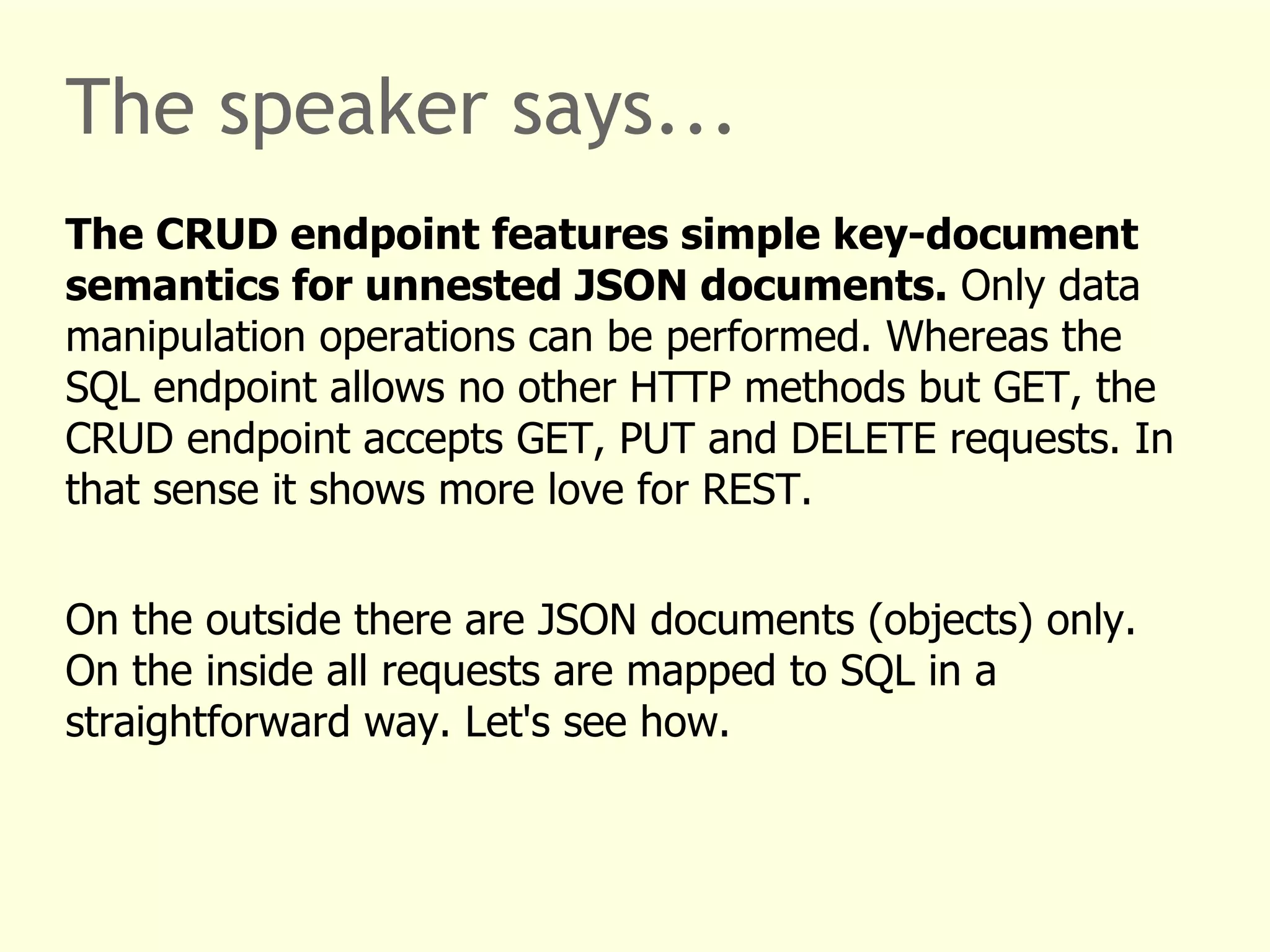 The speaker says... 
The CRUD endpoint features simple key-document 
semantics for unnested JSON documents. Only data 
manipulation operations can be performed. Whereas the 
SQL endpoint allows no other HTTP methods but GET, the 
CRUD endpoint accepts GET, PUT and DELETE requests. In 
that sense it shows more love for REST. 
On the outside there are JSON documents (objects) only. 
On the inside all requests are mapped to SQL in a 
straightforward way. Let's see how. 
 