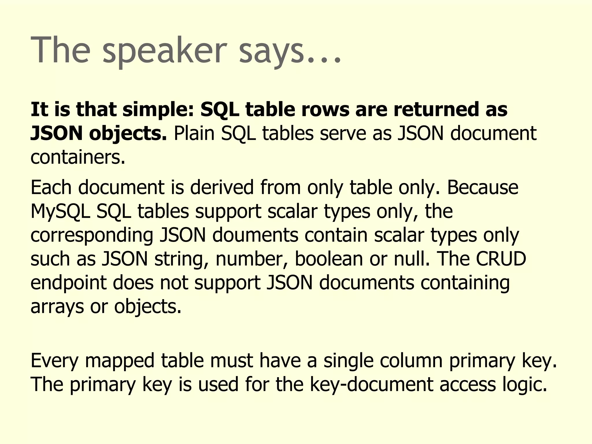 The speaker says... 
It is that simple: SQL table rows are returned as 
JSON objects. Plain SQL tables serve as JSON document 
containers. 
Each document is derived from only table only. Because 
MySQL SQL tables support scalar types only, the 
corresponding JSON douments contain scalar types only 
such as JSON string, number, boolean or null. The CRUD 
endpoint does not support JSON documents containing 
arrays or objects. 
Every mapped table must have a single column primary key. 
The primary key is used for the key-document access logic. 
 