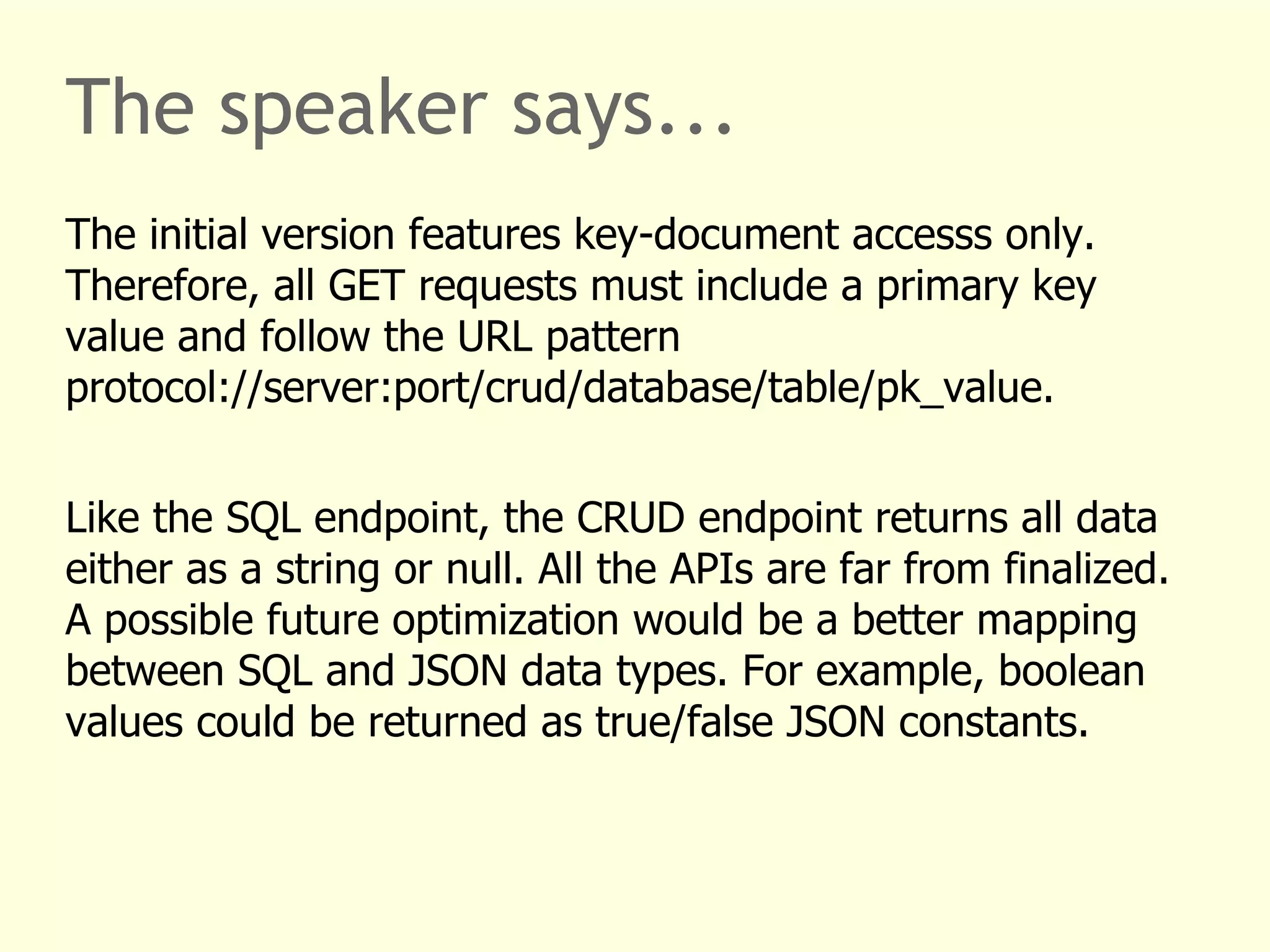 The speaker says... 
The initial version features key-document accesss only. 
Therefore, all GET requests must include a primary key 
value and follow the URL pattern 
protocol://server:port/crud/database/table/pk_value. 
Like the SQL endpoint, the CRUD endpoint returns all data 
either as a string or null. All the APIs are far from finalized. 
A possible future optimization would be a better mapping 
between SQL and JSON data types. For example, boolean 
values could be returned as true/false JSON constants. 
 